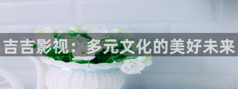 花花影院神马影院：吉吉影视：多元文化的美好未来